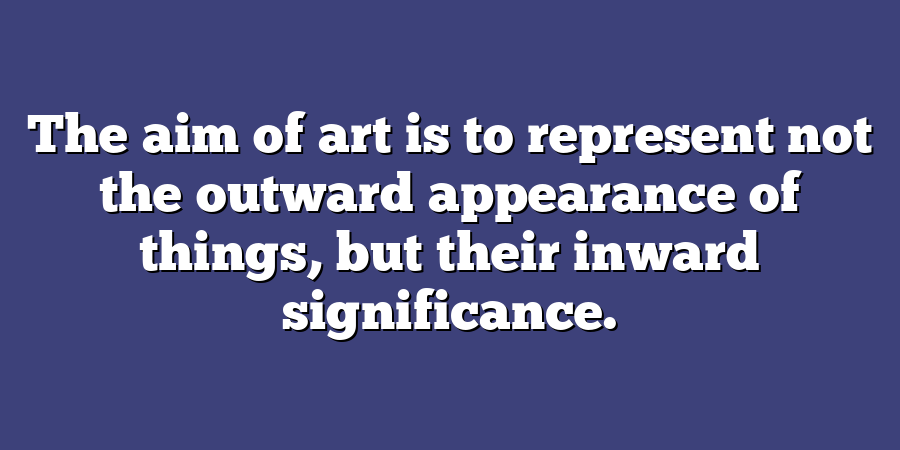 The aim of art is to represent not the outward appearance of things, but their inward significance.