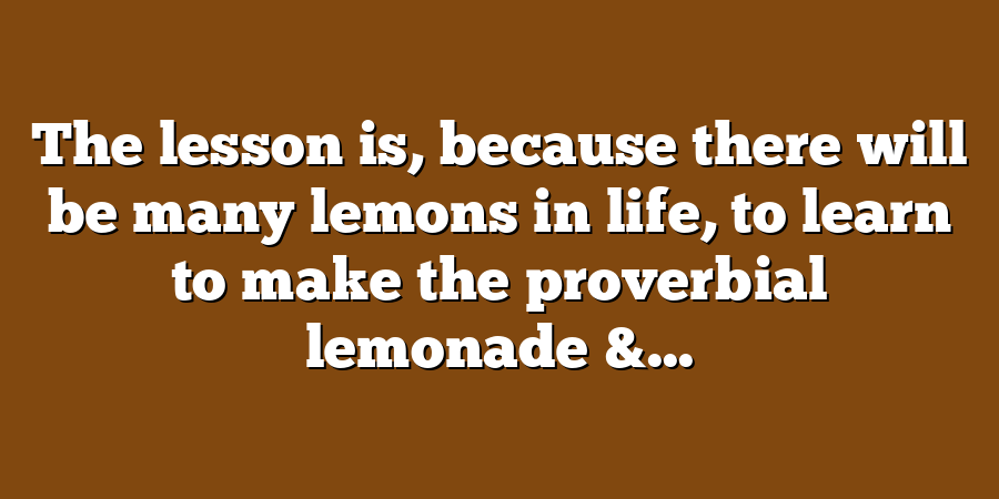 The lesson is, because there will be many lemons in life, to learn to make the proverbial lemonade &...