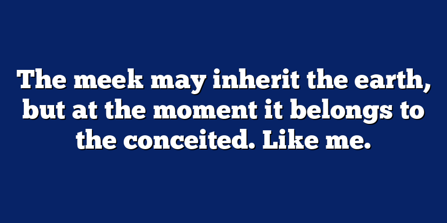 The meek may inherit the earth, but at the moment it belongs to the conceited. Like me.