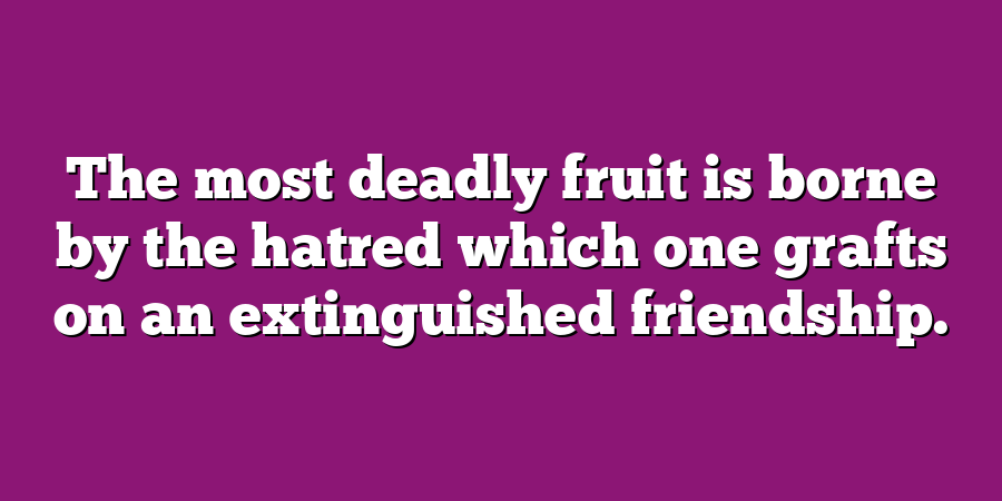 The most deadly fruit is borne by the hatred which one grafts on an extinguished friendship.