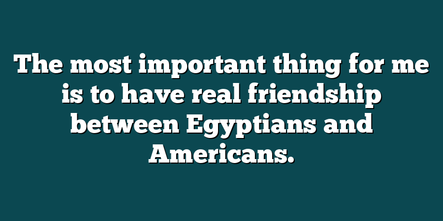 The most important thing for me is to have real friendship between Egyptians and Americans.