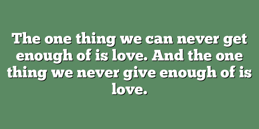 The one thing we can never get enough of is love. And the one thing we never give enough of is love.