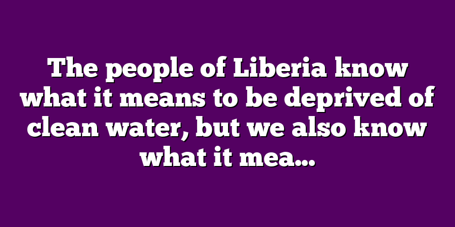 The people of Liberia know what it means to be deprived of clean water, but we also know what it mea...