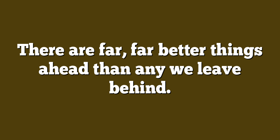 There are far, far better things ahead than any we leave behind.