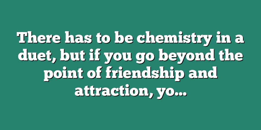 There has to be chemistry in a duet, but if you go beyond the point of friendship and attraction, yo...