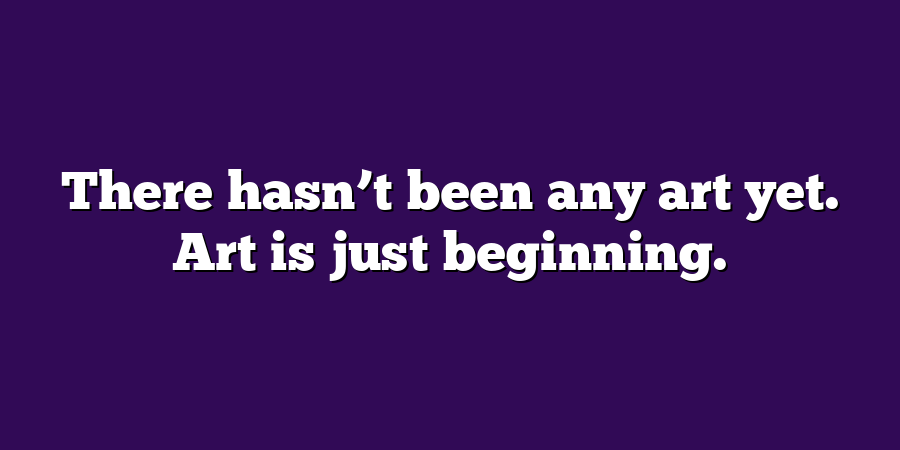 There hasn’t been any art yet. Art is just beginning.