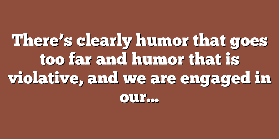 There’s clearly humor that goes too far and humor that is violative, and we are engaged in our...