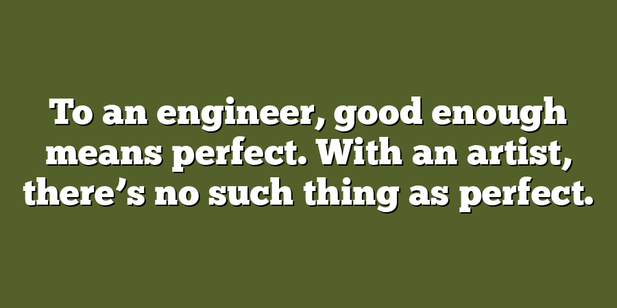 To an engineer, good enough means perfect. With an artist, there’s no such thing as perfect.