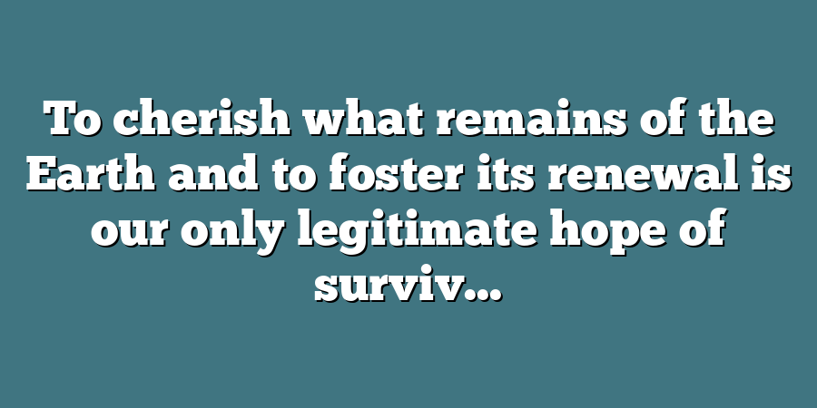 To cherish what remains of the Earth and to foster its renewal is our only legitimate hope of surviv...