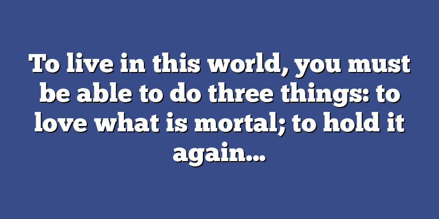 To live in this world, you must be able to do three things: to love what is mortal; to hold it again...