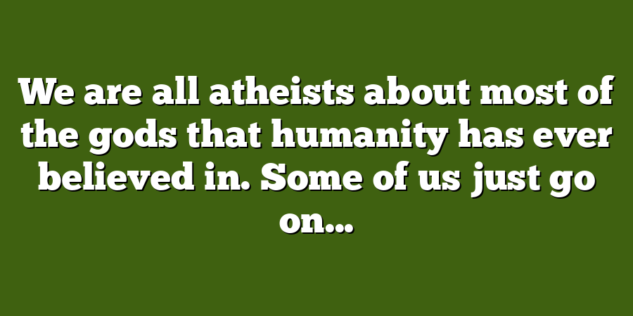 We are all atheists about most of the gods that humanity has ever believed in. Some of us just go on...