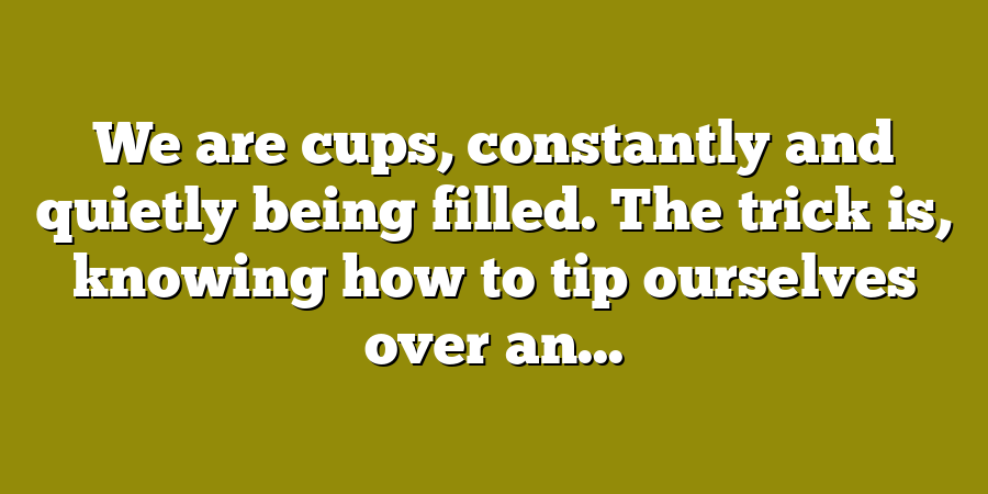 We are cups, constantly and quietly being filled. The trick is, knowing how to tip ourselves over an...