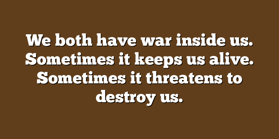 We both have war inside us. Sometimes it keeps us alive. Sometimes it threatens to destroy us.