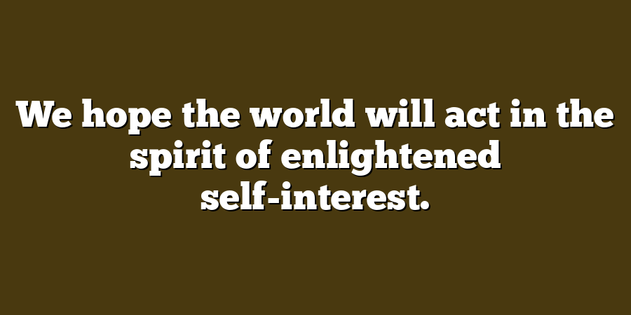 We hope the world will act in the spirit of enlightened self-interest.