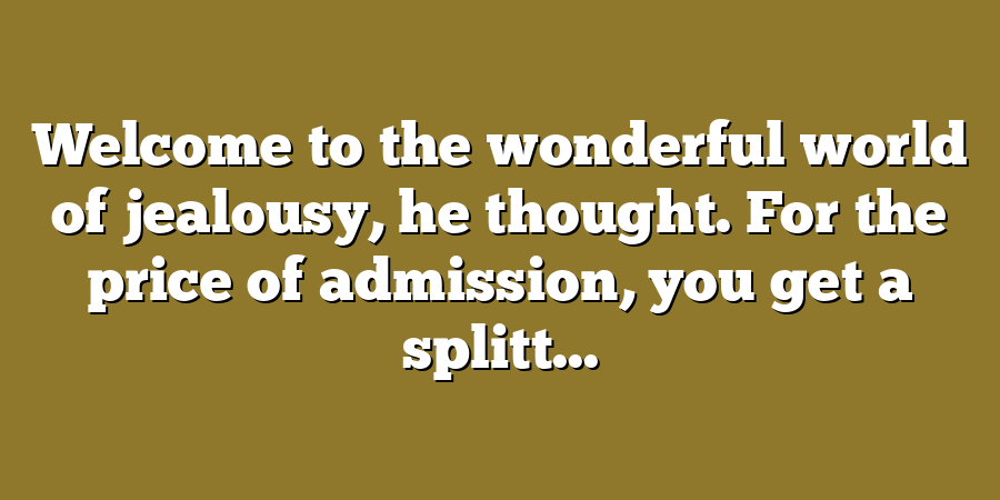 Welcome to the wonderful world of jealousy, he thought. For the price of admission, you get a splitt...