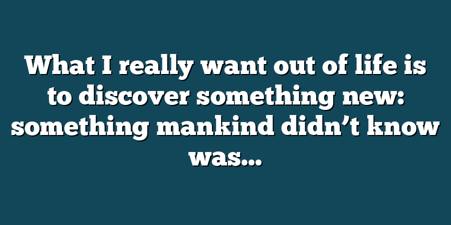 What I really want out of life is to discover something new: something mankind didn’t know was...