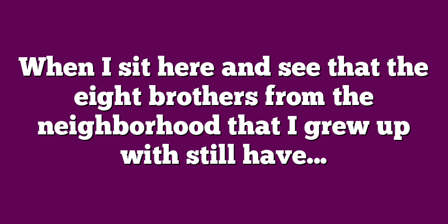 When I sit here and see that the eight brothers from the neighborhood that I grew up with still have...