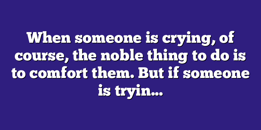 When someone is crying, of course, the noble thing to do is to comfort them. But if someone is tryin...