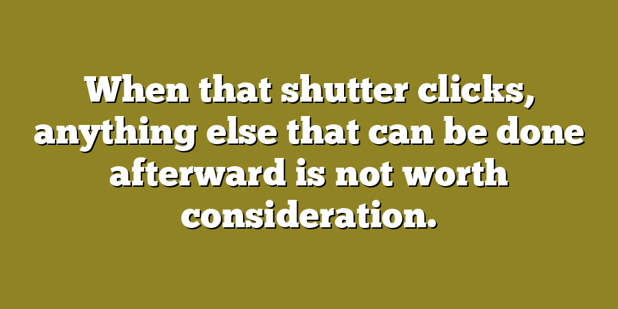 When that shutter clicks, anything else that can be done afterward is not worth consideration.