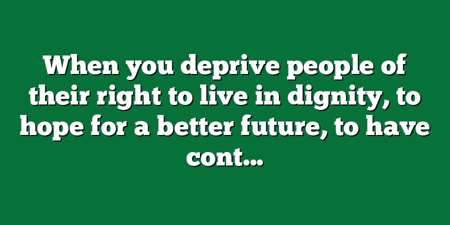 When you deprive people of their right to live in dignity, to hope for a better future, to have cont...