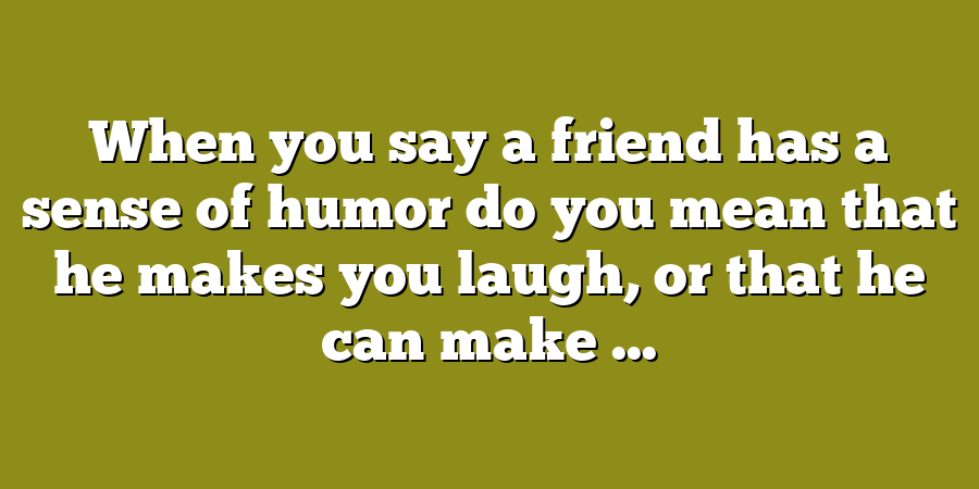 When you say a friend has a sense of humor do you mean that he makes you laugh, or that he can make ...