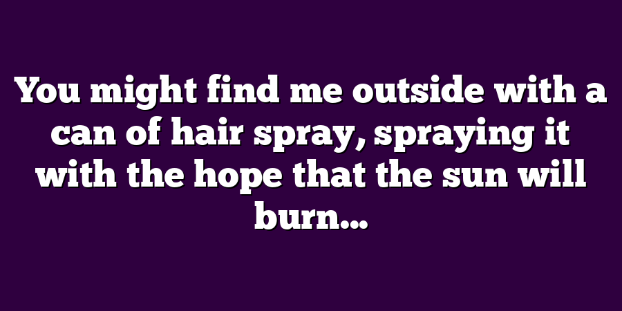 You might find me outside with a can of hair spray, spraying it with the hope that the sun will burn...