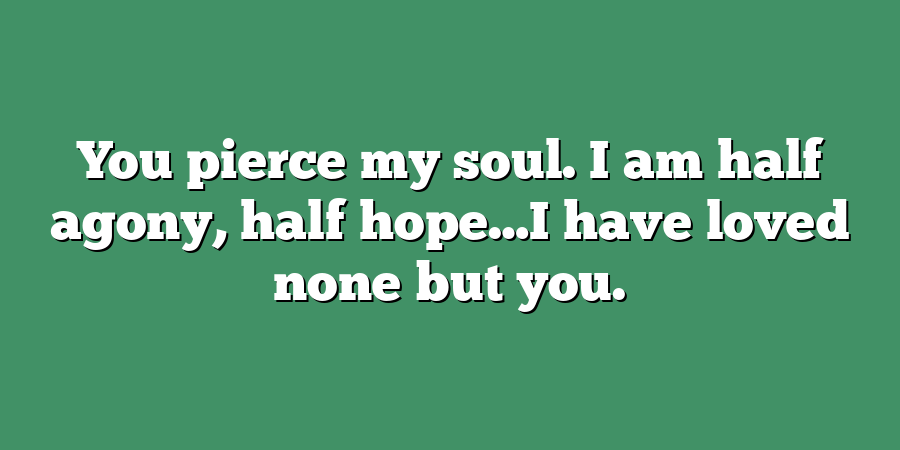 You pierce my soul. I am half agony, half hope…I have loved none but you.