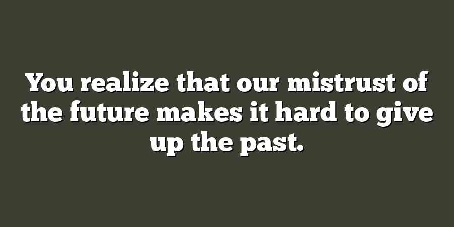 You realize that our mistrust of the future makes it hard to give up the past.