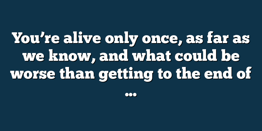 You’re alive only once, as far as we know, and what could be worse than getting to the end of ...