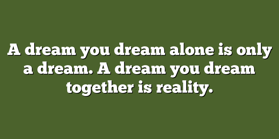 A dream you dream alone is only a dream. A dream you dream together is reality.