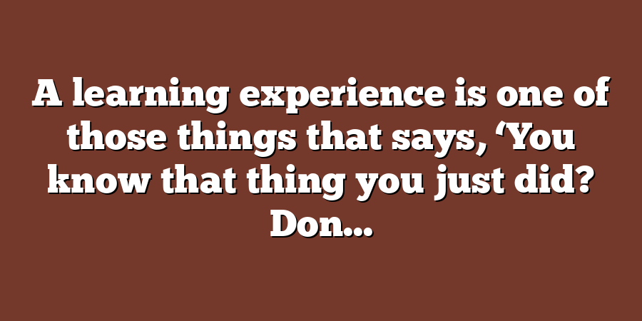 A learning experience is one of those things that says, ‘You know that thing you just did? Don...