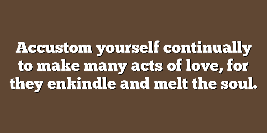 Accustom yourself continually to make many acts of love, for they enkindle and melt the soul.