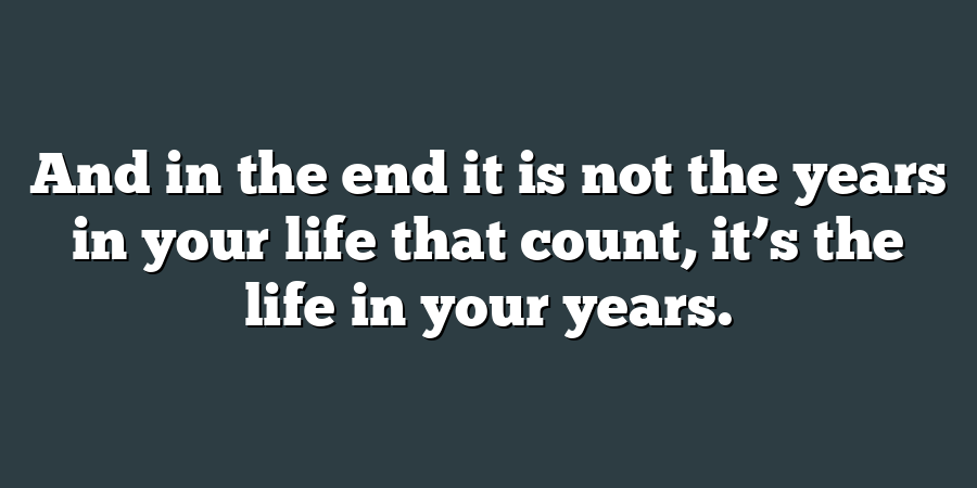 And in the end it is not the years in your life that count, it’s the life in your years.