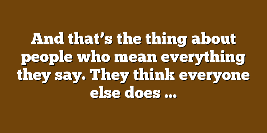 And that’s the thing about people who mean everything they say. They think everyone else does ...