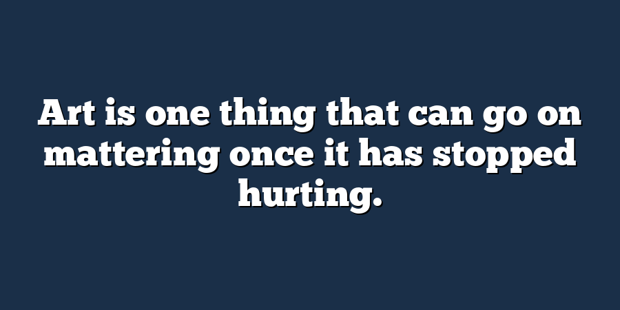 Art is one thing that can go on mattering once it has stopped hurting.