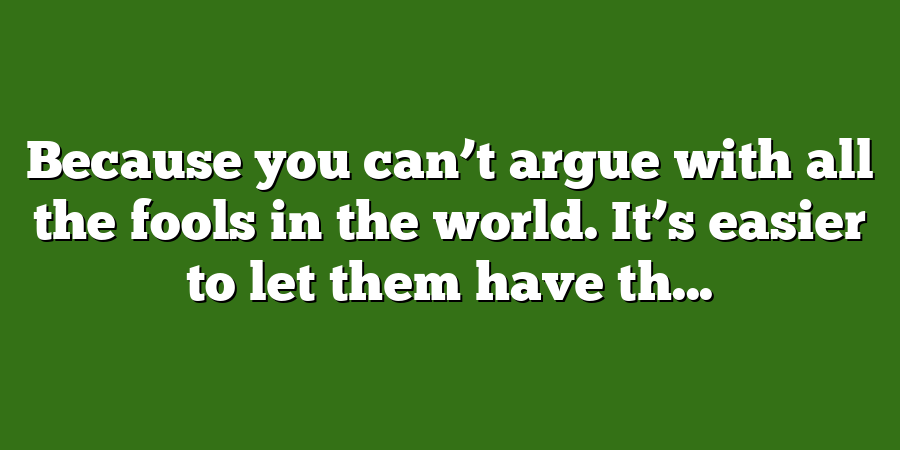 Because you can’t argue with all the fools in the world. It’s easier to let them have th...