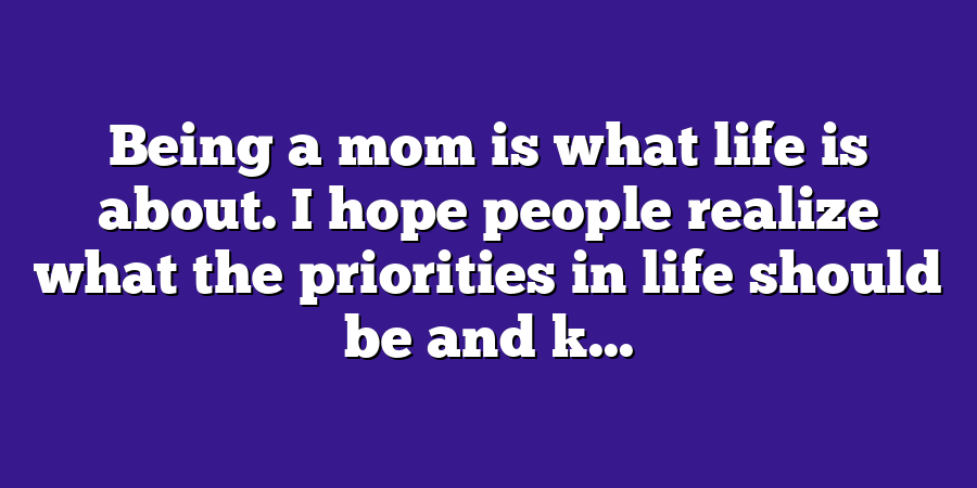 Being a mom is what life is about. I hope people realize what the priorities in life should be and k...