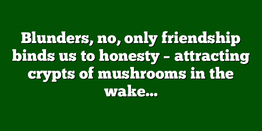 Blunders, no, only friendship binds us to honesty – attracting crypts of mushrooms in the wake...