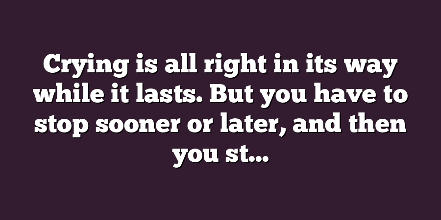 Crying is all right in its way while it lasts. But you have to stop sooner or later, and then you st...