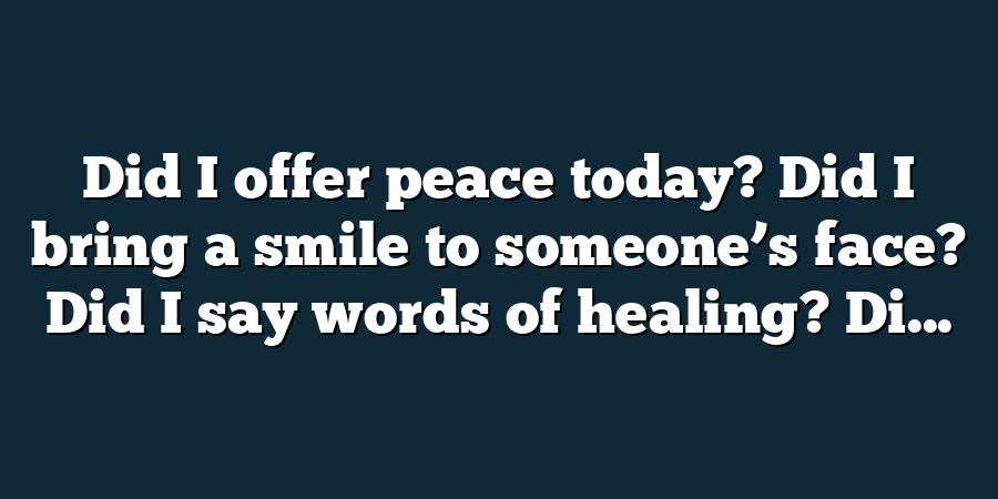 Did I offer peace today? Did I bring a smile to someone’s face? Did I say words of healing? Di...