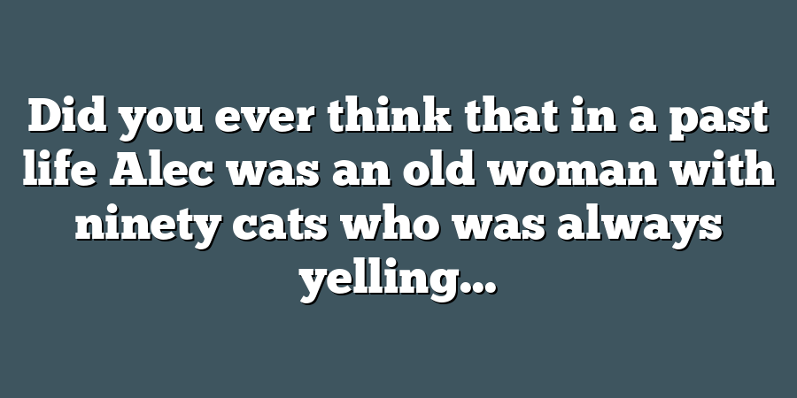 Did you ever think that in a past life Alec was an old woman with ninety cats who was always yelling...