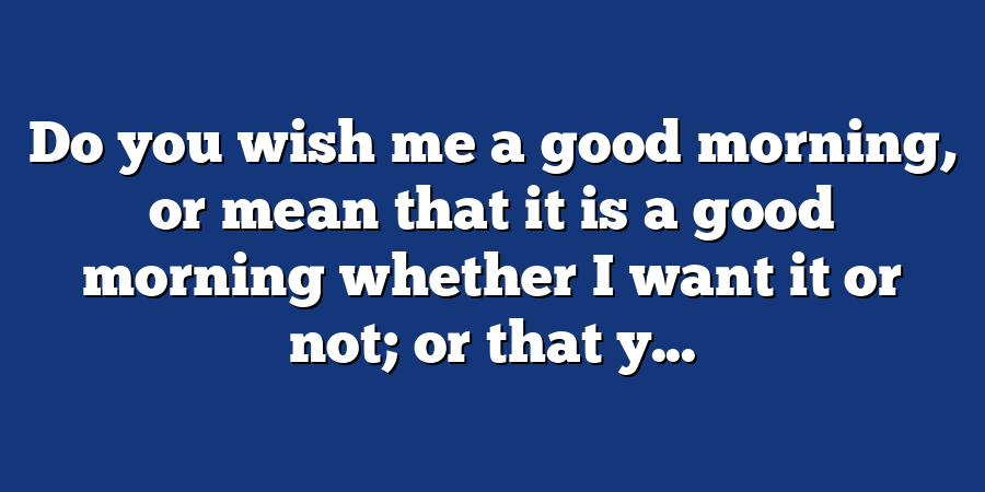 Do you wish me a good morning, or mean that it is a good morning whether I want it or not; or that y...