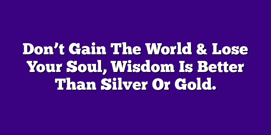 Don’t Gain The World & Lose Your Soul, Wisdom Is Better Than Silver Or Gold.