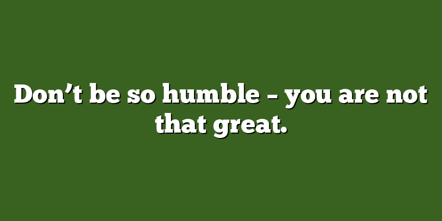 Don’t be so humble – you are not that great.