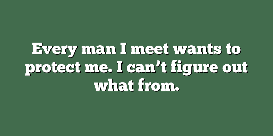 Every man I meet wants to protect me. I can’t figure out what from.