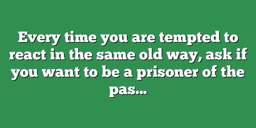 Every time you are tempted to react in the same old way, ask if you want to be a prisoner of the pas...