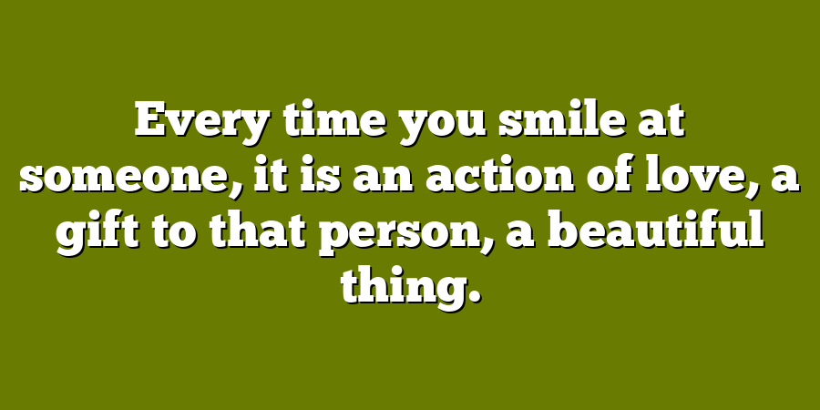 Every time you smile at someone, it is an action of love, a gift to that person, a beautiful thing.