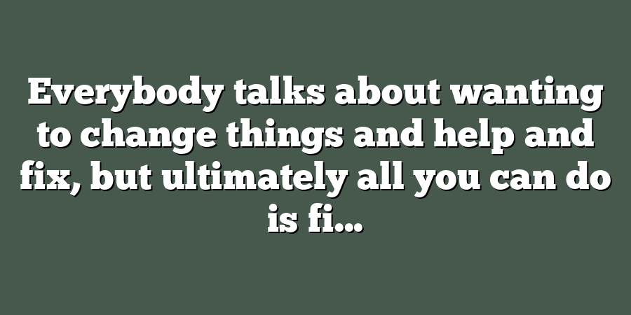 Everybody talks about wanting to change things and help and fix, but ultimately all you can do is fi...