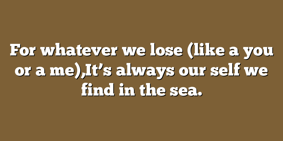 For whatever we lose (like a you or a me),It’s always our self we find in the sea.