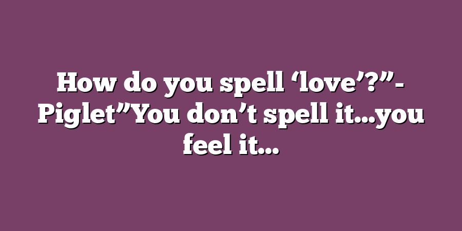 How do you spell ‘love’?”- Piglet”You don’t spell it…you feel it...